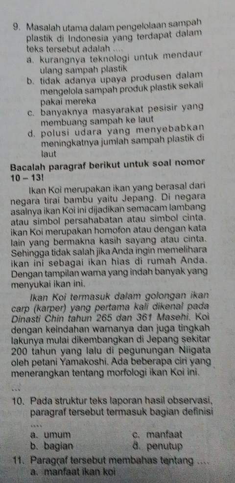 Masalah utama dalam pengelolaan saṃpah
plastik di Indonesia yang terdapat dalam
teks tersebut adalah ....
a. kurangnya teknologi untuk mendaur
ulang sampah plastik
b. tidak adanya upaya produsen dalam
mengelola sampah produk plastik sekali
pakai mereka
c. banyaknya masyarakat pesisir yang
membuang sampah ke laut
d. polusi udara yang menyebabkan
meningkatnya jumlah sampah plastik di
laut
Bacalah paragraf berikut untuk soal nomor
10 - 13!
Ikan Koi merupakan ikan yang berasal dari
negara tirai bambu yaitu Jepang. Di negara
asalnya ikan Koi ini dijadikan semacam lambang
atau simbol persahabatan atau simbol cinta.
ikan Koi merupakan homofon atau dengan kata
lain yang bermakna kasih sayang atau cinta.
Sehingga tidak salah jika Anda ingin memelihara
ikan ini sebagai ikan hias di rumah Anda.
Dengan tampilan warna yang indah banyak yang
menyukai ikan ini.
Ikan Koi termasuk dalam golongan ikan
carp (karper) yang pertama kali dikenal pada
Dinasti Chin tahun 265 dan 361 Masehi. Koi
dengan keindahan warnanya dan juga tingkah
lakunya mulai dikembangkan di Jepang sekitar
200 tahun yang lalu di pegunungan Niigata
oleh petani Yamakoshi. Ada beberapa ciri yang
menerangkan tentang morfologi ikan Koi ini.
10. Pada struktur teks laporan hasil observasi,
paragraf tersebut termasuk bagian definisi
a.umum c. manfaat
b. bagian d. penutup
11. Paragraf tersebut membahas tentang ....
a. manfaat ikan koi