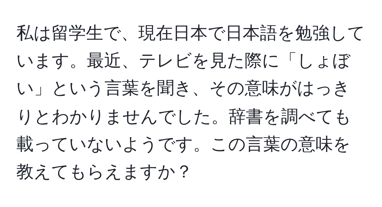 私は留学生で、現在日本で日本語を勉強しています。最近、テレビを見た際に「しょぼい」という言葉を聞き、その意味がはっきりとわかりませんでした。辞書を調べても載っていないようです。この言葉の意味を教えてもらえますか？