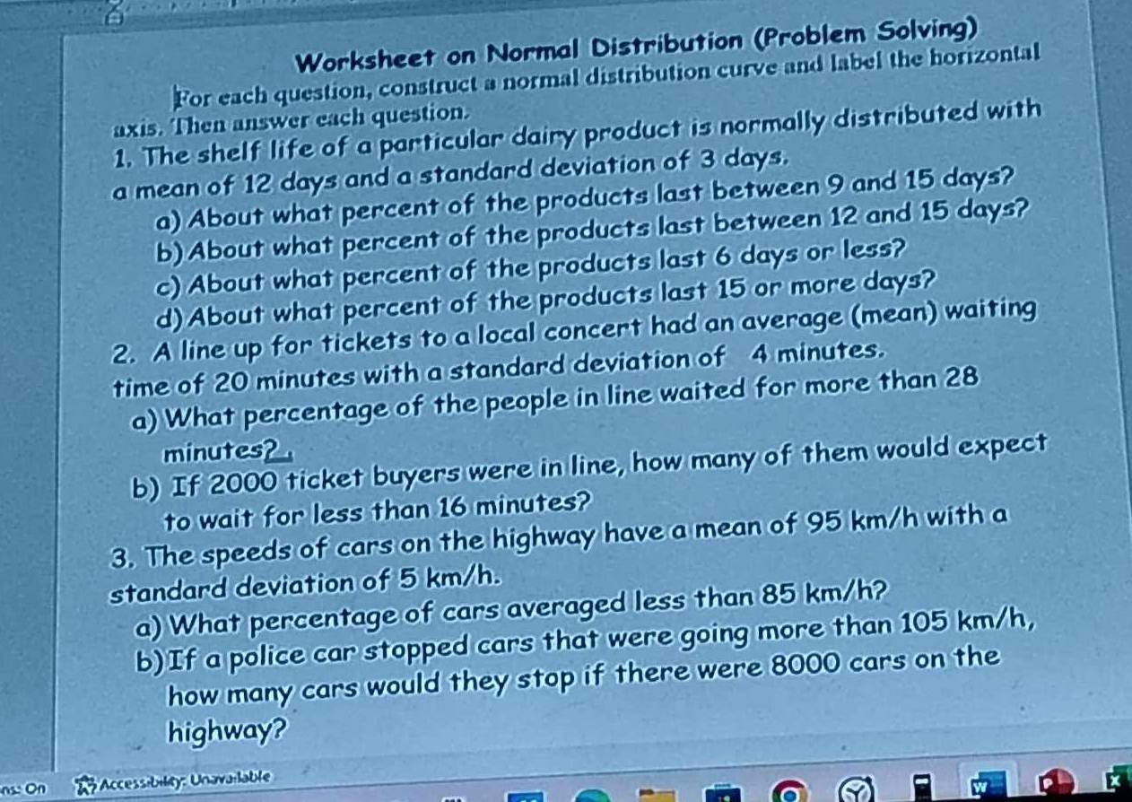 Worksheet on Normal Distribution (Problem Solving) 
For each question, construct a normal distribution curve and label the horizontal 
axis. Then answer each question. 
1. The shelf life of a particular dairy product is normally distributed with 
a mean of 12 days and a standard deviation of 3 days. 
a) About what percent of the products last between 9 and 15 days? 
b) About what percent of the products last between 12 and 15 days? 
c) About what percent of the products last 6 days or less? 
d)About what percent of the products last 15 or more days? 
2. A line up for tickets to a local concert had an average (mean) waiting 
time of 20 minutes with a standard deviation of 4 minutes. 
a) What percentage of the people in line waited for more than 28
minutes? 
b) If 2000 ticket buyers were in line, how many of them would expect 
to wait for less than 16 minutes? 
3. The speeds of cars on the highway have a mean of 95 km/h with a 
standard deviation of 5 km/h. 
a) What percentage of cars averaged less than 85 km/h? 
b) If a police car stopped cars that were going more than 105 km/h, 
how many cars would they stop if there were 8000 cars on the 
highway? 
Accessibility: Unavailable