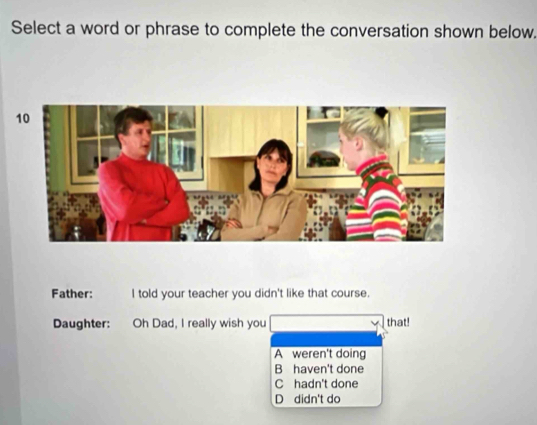 Select a word or phrase to complete the conversation shown below.
Father: I told your teacher you didn't like that course.
Daughter: Oh Dad, I really wish you that!
A weren't doing
B haven't done
C hadn't done
D didn't do