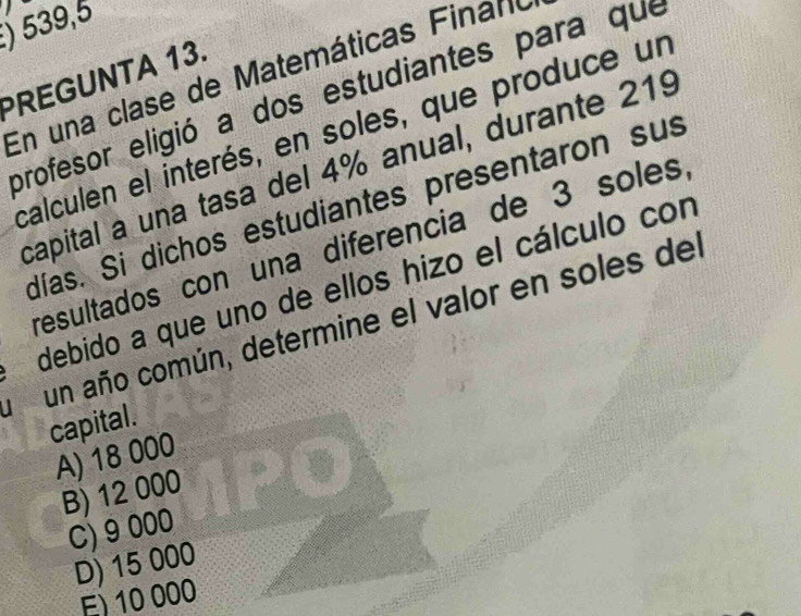 ) 539,5
PREGUNTA 13. En una clase de Matemáticas F ina no
profesor eligió a dos estudiantes para que
calculen el interés, en soles, que produce un
capital a una tasa del 4% anual, durante 219
días. Si dichos estudiantes presentaron sus
resultados con una diferencia de 3 soles
debido a que uno de ellos hizo el cálculo con
」 un año común, determine el valor en soles del
capital.
A) 18 000
B) 12 000
C) 9 000
D) 15 000
E) 10 000