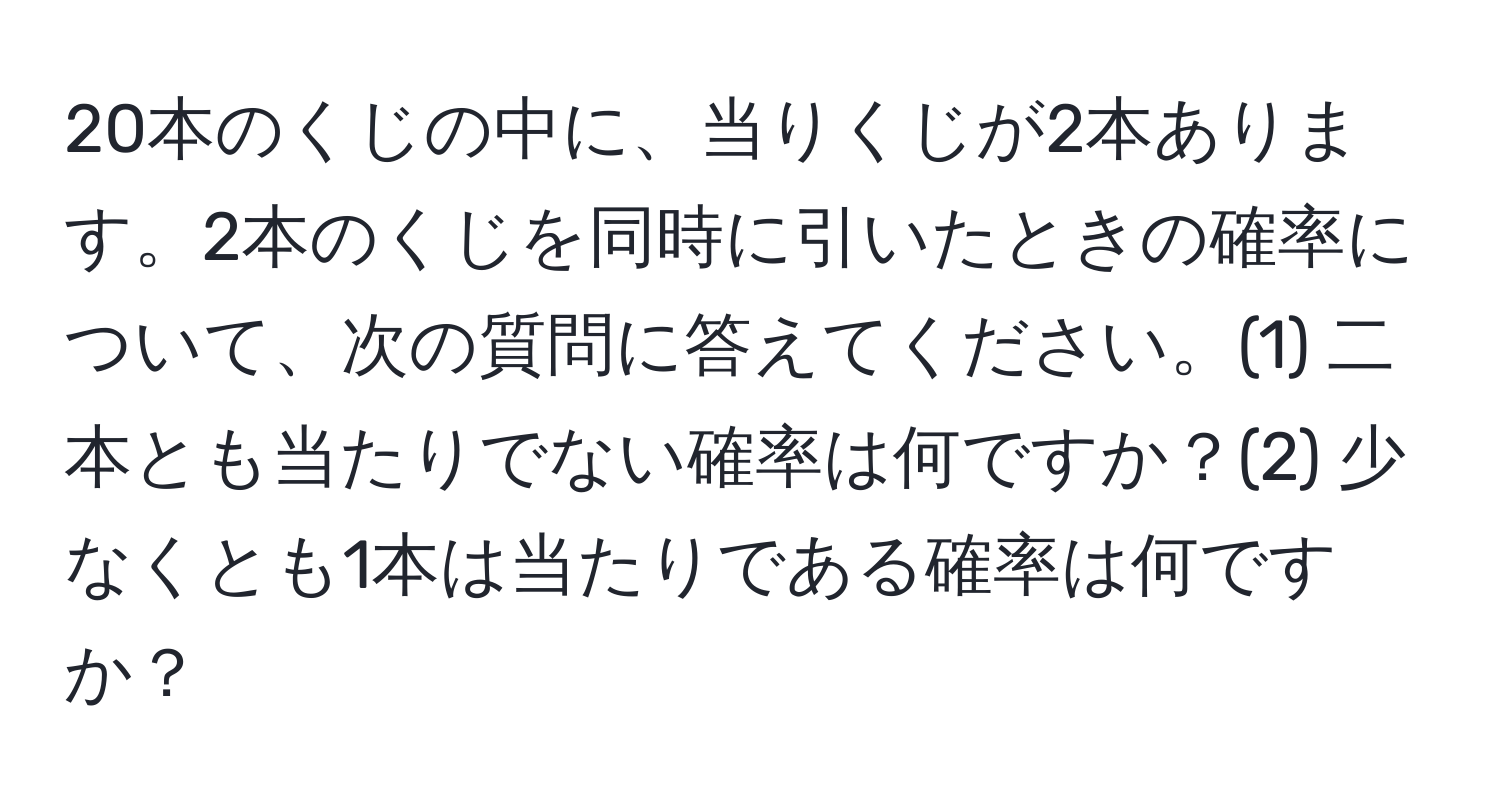 20本のくじの中に、当りくじが2本あります。2本のくじを同時に引いたときの確率について、次の質問に答えてください。(1) 二本とも当たりでない確率は何ですか？(2) 少なくとも1本は当たりである確率は何ですか？