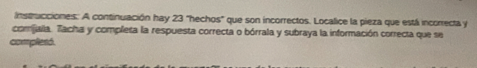 Instrucciones: A continuación hay 23 "hechos" que son incorrectos. Localice la pieza que está incorrecta y 
comijalla. Tacha y completa la respuesta correcta o bórrala y subraya la información correcta que se 
complesó.