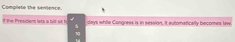 Complete the sentence.
If the President lets a bill sit fo days while Congress is in session, it automatically becomes law.
5
10
14