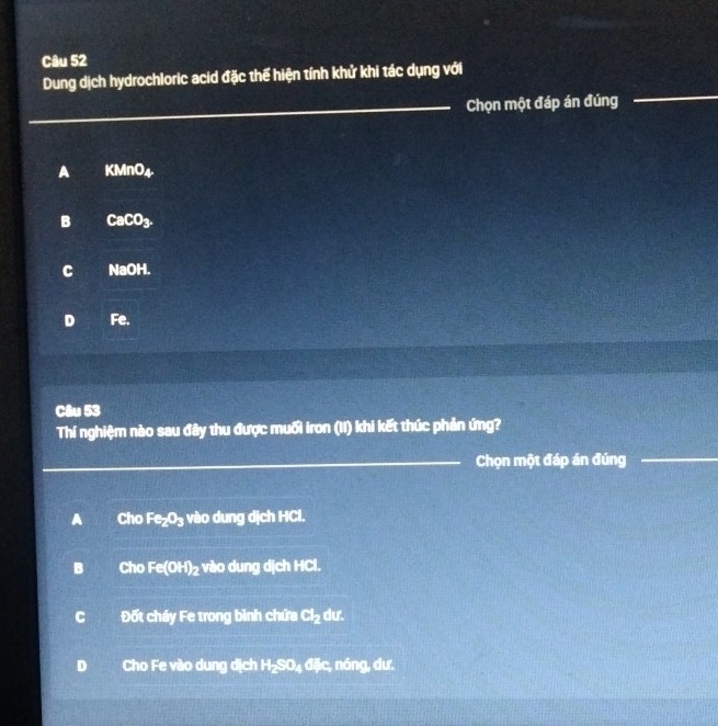 Dung dịch hydrochloric acid đặc thể hiện tính khử khi tác dụng với
_Chọn một đáp án đúng
A KMnO_4
B CaCO_3
C NaOH.
D Fe.
Câu 53
Thí nghiệm nào sau đây thu được muối iron (II) khi kết thúc phản ứng?
_Chọn một đáp án đúng_
A Cho Fe_2O_3 vào dung dịch HCl.
B Cho Fe(OH)_2 vào dung dịch HCl.
C Đốt cháy Fe trong bình chứa cl_2 dư.
D Cho Fe vào dung dịch H_2SO_4d3e :, nóng, dư.