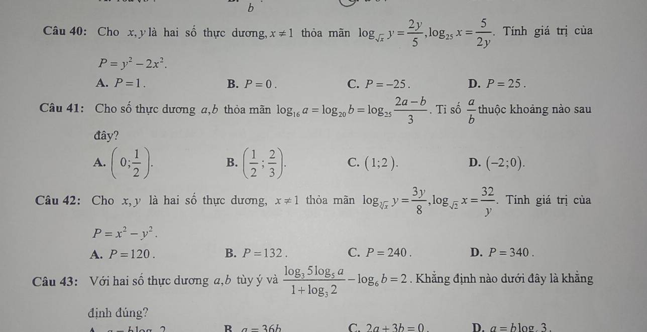 Cho x, y là hai số thực dương, x!= 1 thỏa mãn log _sqrt(x)y= 2y/5 , log _25x= 5/2y . Tính giá trị của
P=y^2-2x^2.
A. P=1. B. P=0. C. P=-25. D. P=25. 
Câu 41: Cho số thực dương a, b thỏa mãn log _16a=log _20b=log _25 (2a-b)/3 .T i số  a/b  thuộc khoảng nào sau
đây?
B.
C.
A. (0; 1/2 ). ( 1/2 ; 2/3 ). (1;2). D. (-2;0). 
Câu 42: Cho x, y là hai số thực dương, x!= 1 thòa màn log _sqrt[3](x)y= 3y/8 , log _sqrt(2)x= 32/y . Tính giá trị của
P=x^2-y^2.
A. P=120. B. P=132. C. P=240. D. P=340. 
Câu 43: Với hai số thực dương a, b tùy ý và frac log _35log _5a1+log _32-log _6b=2. Khẳng định nào dưới đây là khẳng
định đúng?
R a=36b blog 3.
C. 2a+3b=0. D. a=