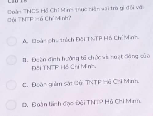 Đoàn TNCS Hồ Chí Minh thực hiện vai trò gì đối với
Đội TNTP Hồ Chí Minh?
A. Đoàn phụ trách Đội TNTP Hồ Chí Minh.
B. Đoàn định hướng tổ chức và hoạt động của
Đội TNTP Hồ Chí Minh.
C. Đoàn giám sát Đội TNTP Hồ Chí Minh.
D. Đoàn lãnh đạo Đội TNTP Hồ Chí Minh.