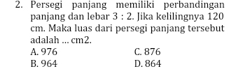 Persegi panjang memiliki perbandingan
panjang dan lebar 3:2. Jika kelilingnya 120
cm. Maka luas dari persegi panjang tersebut
adalah ... cm2.
A. 976 C. 876
B. 964 D. 864