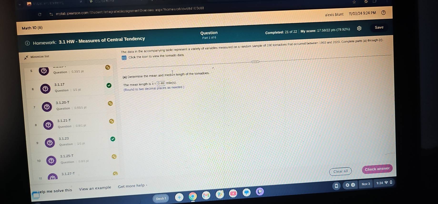 alexis blunt 11/03/24 9:24 PM
Math 10 (6) Save
Question
Homework: 3.1 HW - Measures of Central Tendency Part 1 of 6 Completed: 21 of 22 | My score: 17.58/22 pts (79.92%)
Minimize list The data in the accompanying table represent a variety of variables measured on a random sample of 100 tornadoes that occurred between
1950 and 2020. Complete parts (a) through (c).
Click the icon to view the tomado data
a Question 0.33/1 p
(a) Determine the mean and median length of the tomadoes.
3.1.17
The mean length is x=|0.46| mile (s)
Question 1/1 pt
(Round to two decimal places as needed.)
3.1.20-T
a Question 0.55/1 p
3.1.21-T
8 Question 0.8/1 pt
3.1.23
Question 1/1 p
3.1.25-T
10 Question 0 81
3.1.27-T Clear all Check answer
Nov 3 9:24 マ 0
elp me solve this View an example Get more help