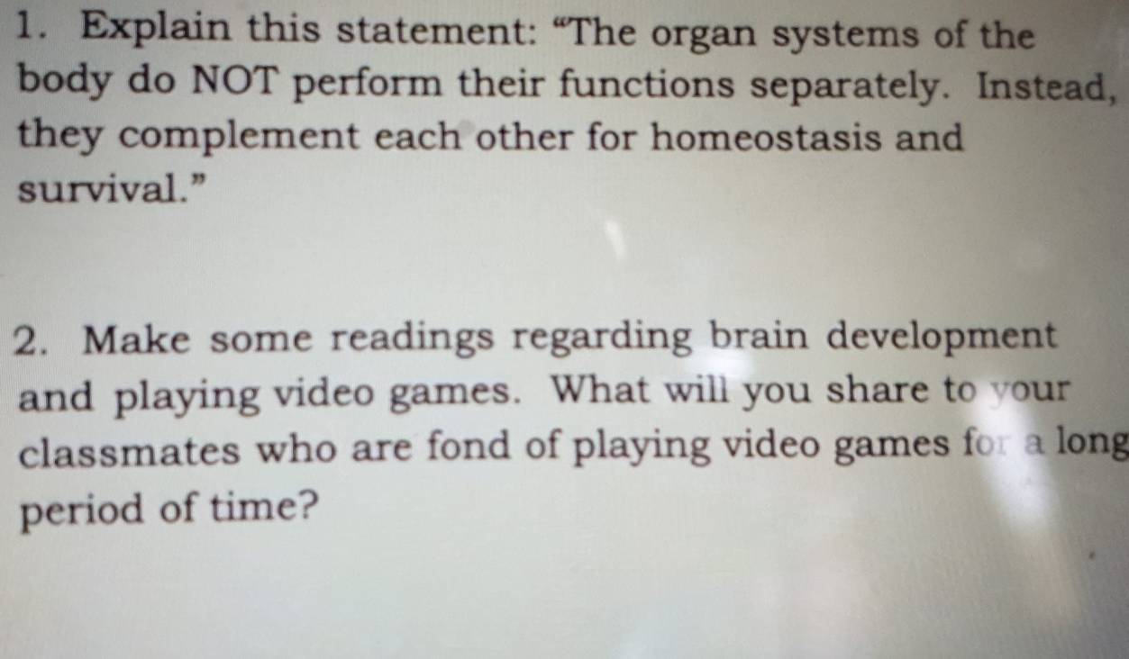 Explain this statement: “The organ systems of the 
body do NOT perform their functions separately. Instead, 
they complement each other for homeostasis and 
survival.” 
2. Make some readings regarding brain development 
and playing video games. What will you share to your 
classmates who are fond of playing video games for a long 
period of time?