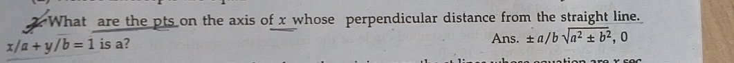 What are the pts on the axis of x whose perpendicular distance from the straight line.
x/a+y/b=1 is a? 
Ans. ± a/bsqrt(a^2± b^2), . 0