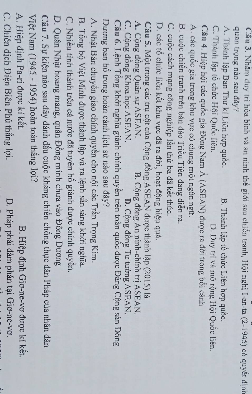 Nhằm duy trì hòa bình và an ninh thể giới sau chiến tranh, Hội nghị I-an-ta (2-1945) có quyết định
quan trọng nào sau đây?
A. Thành lập Ban Thư kí Liên hợp quốc. B. Thành lập tổ chức Liên hợp quốc.
C. Thành lập tổ chức Hội Quốc liên. D. Duy trì và mở rộng Hội Quốc liên.
Câu 4. Hiệp hội các quốc gia Đông Nam Á (ASEAN) được ra đời trong bối cảnh
A. các quốc gia trong khu vực có chung một ngôn ngữ.
B. cuộc chiến tranh trên bán đảo Triều Tiên đang diễn ra.
C. cuộc cách mạng công nghiệp lần thứ ba đã kết thúc.
D. các tổ chức liên kết khu vực đã ra đời, hoạt động hiệu quả.
Câu 5. Một trong các trụ cột của Cộng đồng ASEAN được thành lập (2015) là
A. Cộng đồng Quân sự ASEAN. B. Cộng đồng An ninh-chính trị ASEAN.
C. Cộng đồng Khoa học ASEAN. D. Cộng đồng Tư tưởng ASEAN.
Câu 6. Lệnh Tổng khởi nghĩa giành chính quyền trên toàn quốc được Đảng Cộng sản Đông
Dương ban bố trong hoàn cảnh lịch sử nào sau đây?
A. Nhật Bản chuyển giao chính quyền cho nội các Trần Trọng Kim.
B. Tổng bộ Việt Minh được thành lập và ra lệnh sẵn sàng khởi nghĩa.
C. Nhiều tỉnh thành trên cả nước đã tuyên bố giành được chính quyền.
D. Quân Nhật hoang mang, quân Đồng minh chưa vào Đông Dương
Câu 7. Sự kiện nào sau đây đánh dấu cuộc kháng chiến chống thực dân Pháp của nhân dân
Việt Nam (1945 - 1954) hoàn toàn thắng lợi?
A. Hiệp định Pa-ri được kí kết. B. Hiệp định Giơ-ne-vơ được kí kết.
C. Chiên dịch Điện Biên Phủ thắng lợi. D. Pháp phải đàm phán tại Giơ-ne-vơ.