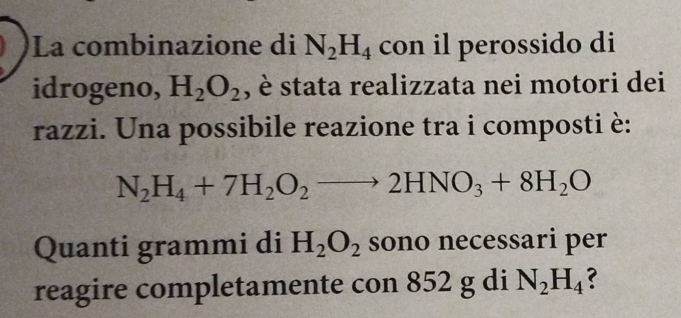 La combinazione di N_2H_4 con il perossido di 
idrogeno, H_2O_2 , è stata realizzata nei motori dei 
razzi. Una possibile reazione tra i composti è:
N_2H_4+7H_2O_2to 2HNO_3+8H_2O
Quanti grammi di H_2O_2 sono necessari per 
reagire completamente con 852 g di N_2H_4 ?