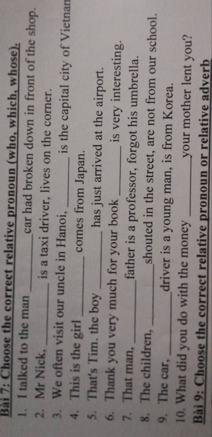 Choose the correct relative pronoun (who, which, whose). 
1. I talked to the man _car had broken down in front of the shop. 
2. Mr Nick, _is a taxi driver, lives on the corner. 
3. We often visit our uncle in Hanoi, _is the capital city of Vietnan 
4. This is the girl _comes from Japan. 
5. That's Tim. the boy _has just arrived at the airport. 
6. Thank you very much for your book _is very interesting. 
7. That man, _father is a professor, forgot his umbrella. 
8. The children, _shouted in the street, are not from our school. 
9. The car, _driver is a young man, is from Korea. 
10. What did you do with the money _your mother lent you? 
Bài 9: Choose the correct relative pronoun or relative adverb