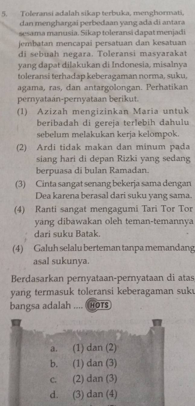 Toleransi adalah sikap terbuka, menghormati,
dan menghargai perbedaan yang ada di antara
sesama manusia. Sikap toleransi dapat menjadi
jembatan mencapai persatuan dan kesatuan
di sebuah negara. Toleransi masyarakat
yang dapat dilakukan di Indonesia, misalnya
toleransi terhadap keberagaman norma, suku,
agama, ras, dan antargolongan. Perhatikan
pernyataan-pernyataan berikut.
(1) Azizah mengizinkan Maria untuk
beribadah di gereja terlebih dahulu
sebelum melakukan kerja kelompok.
(2) Ardi tidak makan dan minum pada
siang hari di depan Rizki yang sedang
berpuasa di bulan Ramadan.
(3) Cinta sangat senang bekerja sama dengan
Dea karena berasal dari suku yang sama.
(4) Ranti sangat mengagumi Tari Tor Tor
yang dibawakan oleh teman-temannya
dari suku Batak.
(4) Galuh selalu berteman tanpa memandang
asal sukunya.
Berdasarkan pernyataan-pernyataan di atas
yang termasuk toleransi keberagaman suku
bangsa adalah .... ( HOTS
a. (1) dan (2)
b. (1) dan (3)
c. (2) dan (3)
d. (3) dan (4)