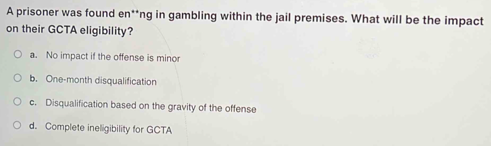 A prisoner was found en**ng in gambling within the jail premises. What will be the impact
on their GCTA eligibility?
a. No impact if the offense is minor
b. One-month disqualification
c. Disqualification based on the gravity of the offense
d. Complete ineligibility for GCTA