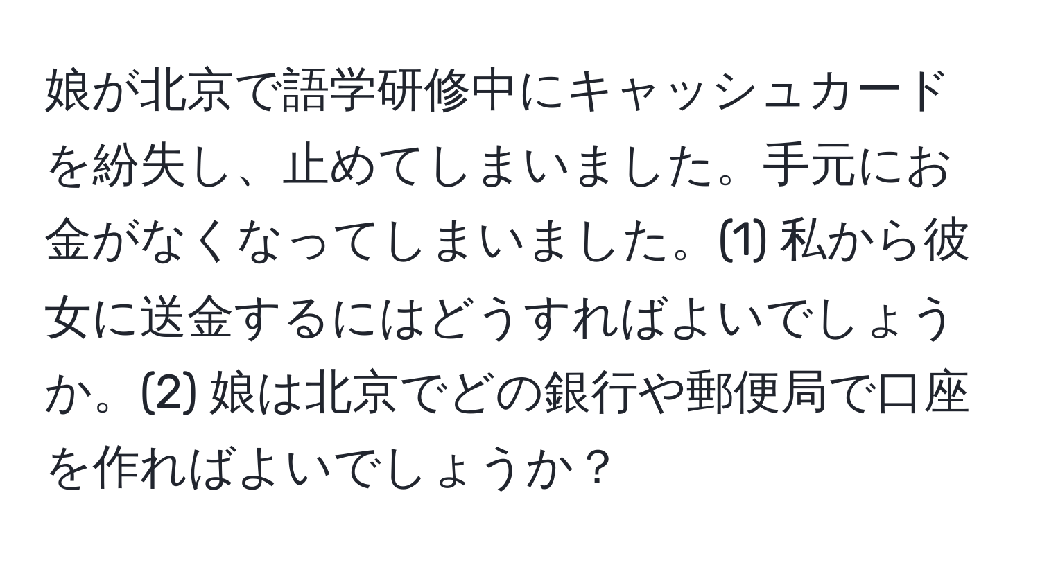 娘が北京で語学研修中にキャッシュカードを紛失し、止めてしまいました。手元にお金がなくなってしまいました。(1) 私から彼女に送金するにはどうすればよいでしょうか。(2) 娘は北京でどの銀行や郵便局で口座を作ればよいでしょうか？