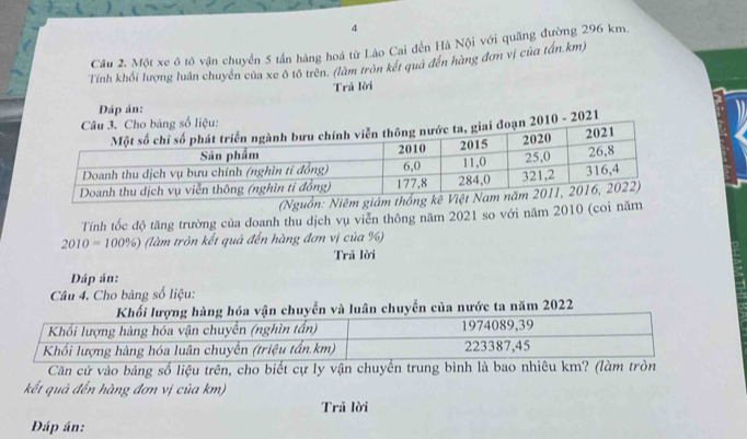 Một xe ô tô vận chuyển 5 tấn hàng hoá từ Lào Cai đến Hà Nội với quãng đường 296 km. 
Tính khối lượng luân chuyên của xe ô tô trên. (làm tròn kết quả đến hàng đơn vị của tấn. km) 
Trã lời 
DĐáp án: 
010 - 2021 
Tính tốc độ tăng trường của doanh thu dịch vụ viễn thông năm 2021 so với năm 2010 (coi năm
2010=100% ) (làm tròn kết quả đến hàng đơn vị của %) 
Trã lời 
Dáp án: 
Câu 4. Cho bảng số liệu: 
óa vận chuyển và luân chuyển của nước ta năm 2022 
Căn cứ vào bảng số liệu trên, cho biết cự ly vận chuyển trung bình là 
kết quả đến hàng đơn vị của km) 
Trả lời 
Đáp án: