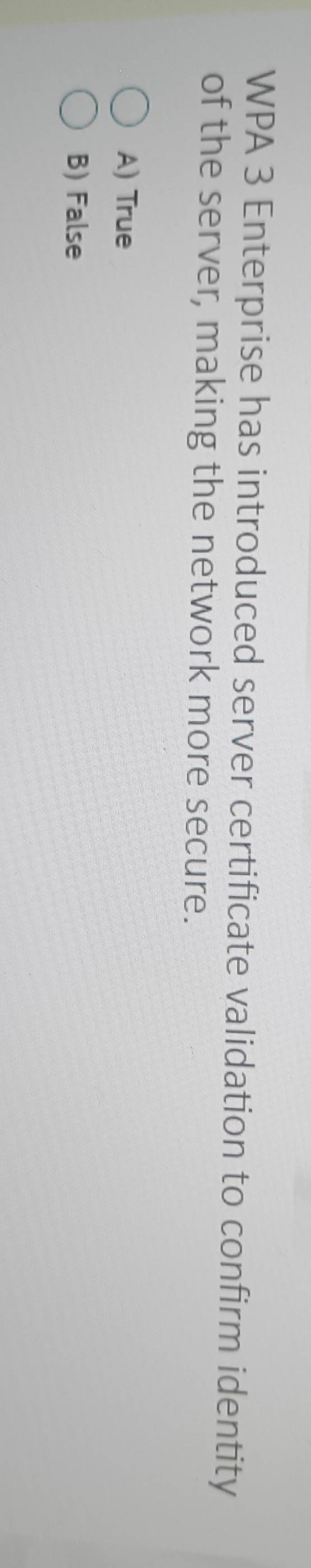 WPA 3 Enterprise has introduced server certificate validation to confirm identity
of the server, making the network more secure.
A) True
B) False