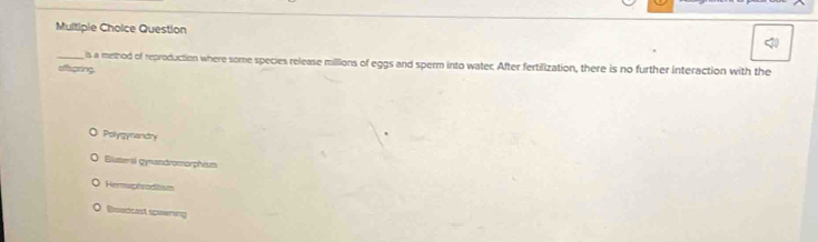 Multipie Choice Question
_ is a method of reproduction where some species release milllions of eggs and sperm into water. After fertilization, there is no further interaction with the
aftspring
Polygynandry
Biluteral gynandromorphism
Hemuphroditsm
Beadcest speering