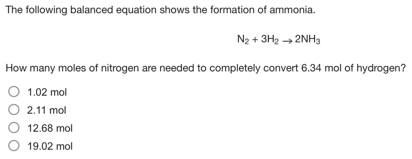 The following balanced equation shows the formation of ammonia.
N_2+3H_2to 2NH_3
How many moles of nitrogen are needed to completely convert 6.34 mol of hydrogen?
1.02 mol
2.11 mol
12.68 mol
19.02 mol