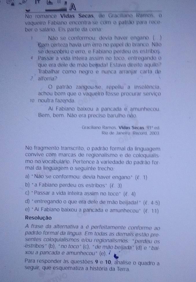 No romance Vidas Seças, de Graciliano Ramos, o
vaqueiro Fabiano encontra-se com o patrão para rc  
ber o salário. Eis parte da cena;
Não se conformou: devia haver engano (...)
Com certeza havia um érro no papel do branco. Não
se descobriu o erro, e Fabiano perdeu os estribos.
4 Passár a vida inteira assim no toco, entregando o
que era dele de mão beijada! Estava direito aquilo?
Trabalhar como negão e nunça arranjar carta de
_ alforria?
O patrão zangou-se, repeliu a insolência,
achou bom que o vaqueiro fosse procurar serviço
noutra fazenda.
A Fabiano baixou a pancada e amunhecou.
Bem, bem. Não era preciso barulho não.
Graciliano Ramos, Vidas Seças 91° ed
Rio de Janeiro: Record, 2003
No fragmento transcrito, o padrão formal da linguagem
convive com marcas de regionalismo e de coloquialis-
mo no vocabulário. Pertence à variedade do padrão for
mal da linguagem o seguinte trecho:
a) *Não se conformou: devia haver engano* 1. 1)
b) "a Fabiano perdeu os estribos* (ell .3)
c) *Passar a vida inteira assim no toco* (ell .4)
d) *entregando o que era dele de mão beijada!" (f. 4-5)
e) *Aí Fabiano baixou a pancada e amunhecou" (f. 11)
Resolução
A frase da alternativa a é perfeitamente conforme ao
padrão formal da língua. Em todas as demais estão pre
sentes coloquialismos e/ou regionalismos: *perdeu os
estribos" (b), "no toco" (c), "de mão beijada" (d) e "bai-
xou a pancada e amunhecou" (e). 
Para responder às questões 9 e 10, analise o quadro a
seguir, que esquematiza a história da Terra.