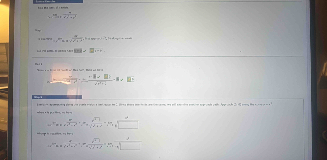 Find the limit, if it exists
limlimits _(x,y)to (0,0) xy/sqrt(x^2+y^2) 
Step 1
To examine limlimits _(x,y)to 10,0) xy/sqrt(x^2+y^2)  , first approach (0,0) along the x-axis. 
On this path, all points have y=0
Step 2
Since y=0 for all points on this path, then we have
limlimits _xto ∈fty  xy/sqrt(x^2+y^2) =limlimits _xto 0 x· □ vee □ 0/sqrt(x^2+0) =□ vee =□ 0. 
Step 3 
Similarly, approaching along the y-axis yields a limit equal to 0. Since these two limits are the same, we will examine another approach path. Approach (0,0) along the curve y=x^2. 
When x is positive, we have
limlimits _(x,r)to (0,0) xy/sqrt(x^2+y^2) =limlimits _xto 0 x^3□ /sqrt(x^2+x^4) =limlimits _xto 0 x^2/sqrt(□ ) 
When is negative, we have
limlimits _(x,y)to (0,0) xy/sqrt(x^2+y^2) =limlimits _xto 0 x^(□)/sqrt(x^2+x^4) =limlimits _xto 0 x^2/-sqrt(□ ) 
