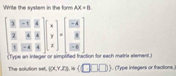 Write the system in the form AX=B.
beginbmatrix  3/2 & 3&4/2 &frac 4  2/3 & 4/2 &frac 4endbmatrix beginbmatrix x y zendbmatrix =beginbmatrix  54/8   8/56 endbmatrix
Type an integer or simp ified fr tion for each matrix element.) 
The solution set,  (X,Y,Z) , is  □ ,□ ,□ ). (Type integers or fractions.)