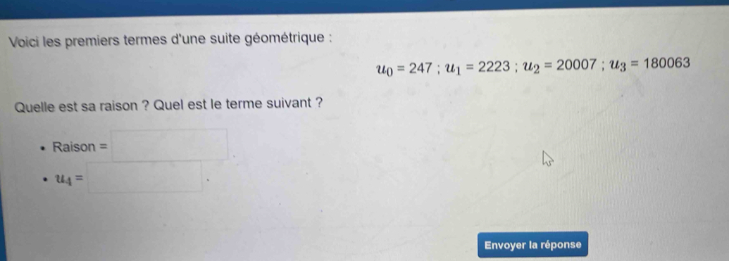 Voici les premiers termes d'une suite géométrique :
u_0=247; u_1=2223; u_2=20007; u_3=180063
Quelle est sa raison ? Quel est le terme suivant ?
Raison =□
u_4=□. 
Envoyer la réponse