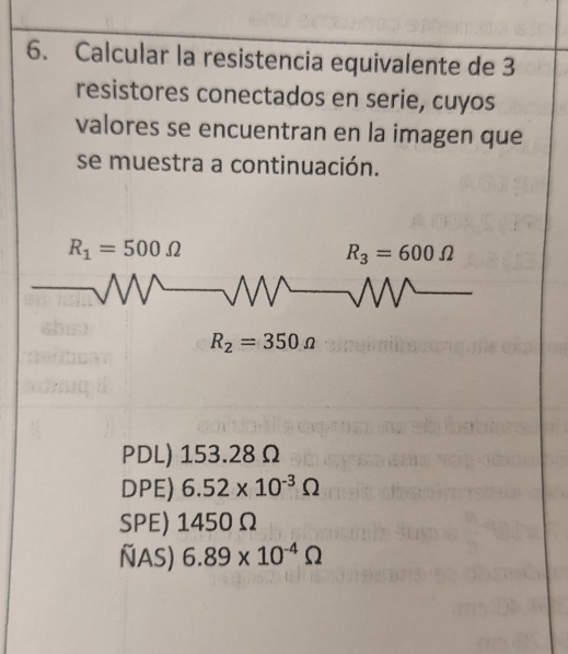 Calcular la resistencia equivalente de 3
resistores conectados en serie, cuyos
valores se encuentran en la imagen que
se muestra a continuación.
R_1=500Omega
R_3=600Omega
R_2=350Omega
PDL) 153.28 Ω
DPE) 6.52* 10^(-3)Omega
SPE) 1450Ω
ÑAS) 6.89* 10^(-4)Omega