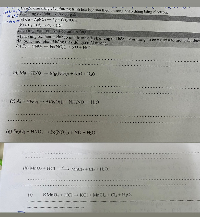 Cân băng các phương trình hóa học sau theo phương pháp thăng bằng electron: 
Phản ứng oxi hóa - khử đơn giản 
(a) Cu+AgNO_3to Ag+Cu(NO_3)_2. 
(b) NH_3+Cl_2to N_2+HCl. 
Phản ứng oxi hóa - khử có môi trường 
- Phản ứng oxi hóa - khử có môi trường là phản ứng oxi hóa - khử trong đó có nguyên tố một phần thay 
đổi SOH, một phần không thay đồi tạo môi trường. 
(c) Fe+HNO_3to Fe(NO_3)_3+NO+H_2O. 
_ 
_ 
(d) Mg+HNO_3to Mg(NO_3)_2+N_2O+H_2O
_ 
_ 
(e) Al+HNO_3to Al(NO_3)_3+NH_4NO_3+H_2O
_ 
_ 
(g) Fe_3O_4+HNO_3to Fe(NO_3)_3+NO+H_2O. 
_ 
_ 
(h) MnO_2+HClto Mn°MnCl_2+Cl_2+H_2O. 
_ 
_ 
(i) KMnO_4+HClto KCl+MnCl_2+Cl_2+H_2O. 
_ 
_