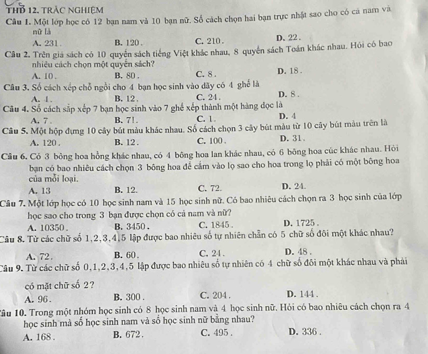 THB 12. trác nGhiệm
Câu 1. Một lớp học có 12 bạn nam và 10 bạn nữ. Số cách chọn hai bạn trực nhật sao cho có cá nam và
nữ là
A. 231 B. 120 . C. 210 . D、22 .
Câu 2. Trên giá sách có 10 quyển sách tiếng Việt khác nhau, 8 quyển sách Toán khác nhau. Hỏi có bao
nhiêu cách chọn một quyển sách?
A. 10 . B. 80 . C. 8 . D. 18 .
Câu 3. Số cách xếp chỗ ngồi cho 4 bạn học sinh vào dãy có 4 ghế là
A. 1. B. 12 . C. 24 . D. 8 .
Câu 4. Số cách sắp xếp 7 bạn học sinh vào 7 ghế xếp thành một hàng dọc là
A. 7 . B. 7! . C. 1 . D. 4
Câu 5. Một hộp đựng 10 cây bút màu khác nhau. Số cách chọn 3 cây bút màu từ 10 cây bút màu trên là
A. 120 . B. 12 . C. 100 . D. 31 .
Câu 6. Có 3 bông hoa hồng khác nhau, có 4 bông hoa lan khác nhau, có 6 bông hoa cúc khác nhau. Hỏi
bạn có bao nhiêu cách chọn 3 bông hoa để cắm vào lọ sao cho hoa trong lọ phải có một bông hoa
của mỗi loại.
A. 13 B. 12. C. 72. D. 24.
Câu 7. Một lớp học có 10 học sinh nam và 15 học sinh nữ. Có bao nhiêu cách chọn ra 3 học sinh của lớp
học sao cho trong 3 bạn được chọn có cả nam và nữ?
A. 10350 . B. 3450 . C. 1845 . D. 1725 .
Câu 8. Từ các chữ số 1,2,3,4,5 lập được bao nhiêu số tự nhiên chẵn có 5 chữ số đôi một khác nhau?
A. 72 . B. 60 . C. 24 . D. 48 .
Câu 9. Từ các chữ số 0,1,2,3,4,5 lập được bao nhiêu số tự nhiên có 4 chữ số đối một khác nhau và phải
có mặt chữ số 2?
A. 96 . B. 300 . C. 204 . D. 144 .
Tâu 10. Trong một nhóm học sinh có 8 học sinh nam và 4 học sinh nữ. Hỏi có bao nhiêu cách chọn ra 4
học sinh mà số học sinh nam và số học sinh nữ bằng nhau?
A. 168 . B. 672 . C. 495 . D. 336 .