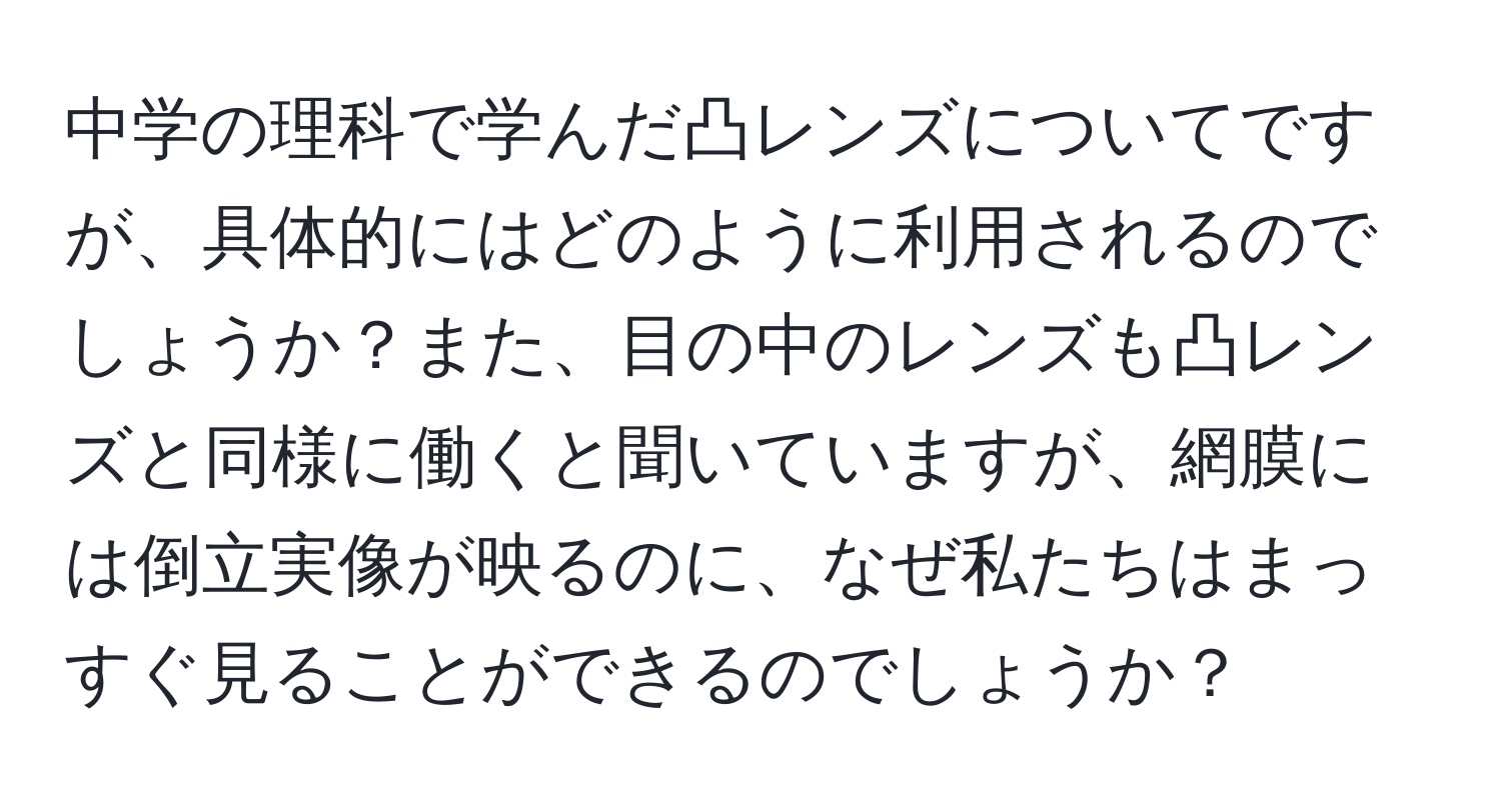 中学の理科で学んだ凸レンズについてですが、具体的にはどのように利用されるのでしょうか？また、目の中のレンズも凸レンズと同様に働くと聞いていますが、網膜には倒立実像が映るのに、なぜ私たちはまっすぐ見ることができるのでしょうか？