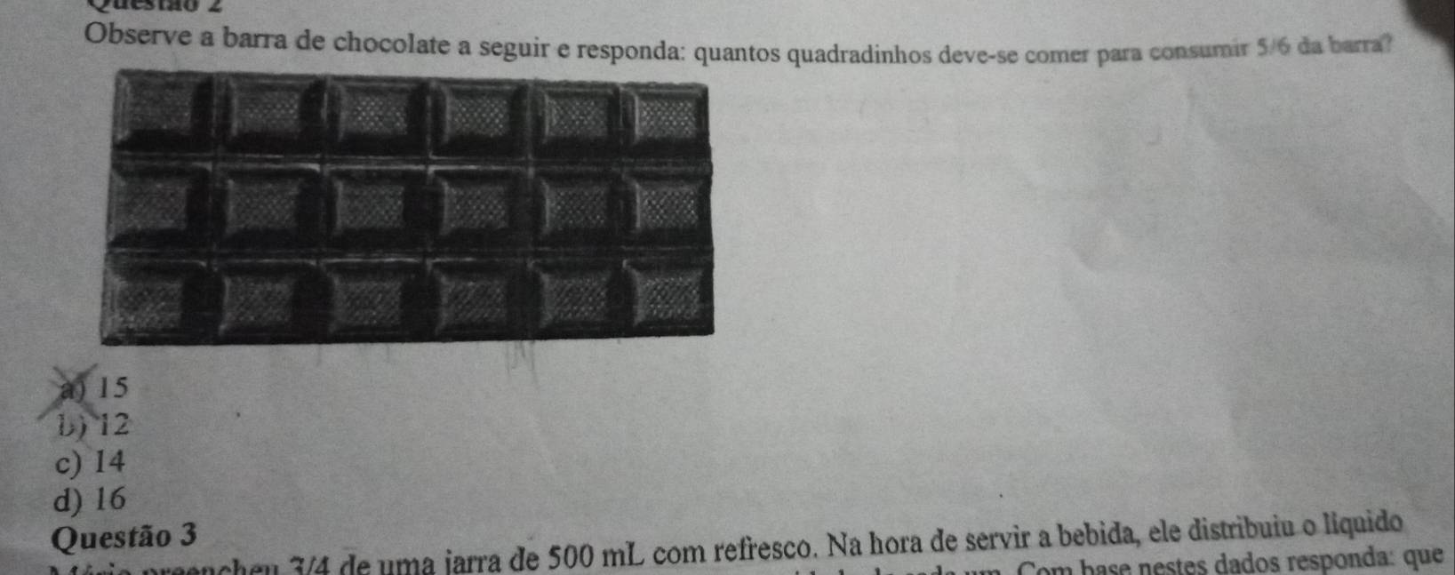 destao z
Observe a barra de chocolate a seguir e responda: quantos quadradinhos deve-se comer para consumir 5/6 da barra?
a) 15
b) 12
c) 14
d) 16
Questão 3
ancheu 3/4 de uma jarra de 500 mL com refresco. Na hora de servir a bebida, ele distribuiu o liquido
um base nestes dados responda: que