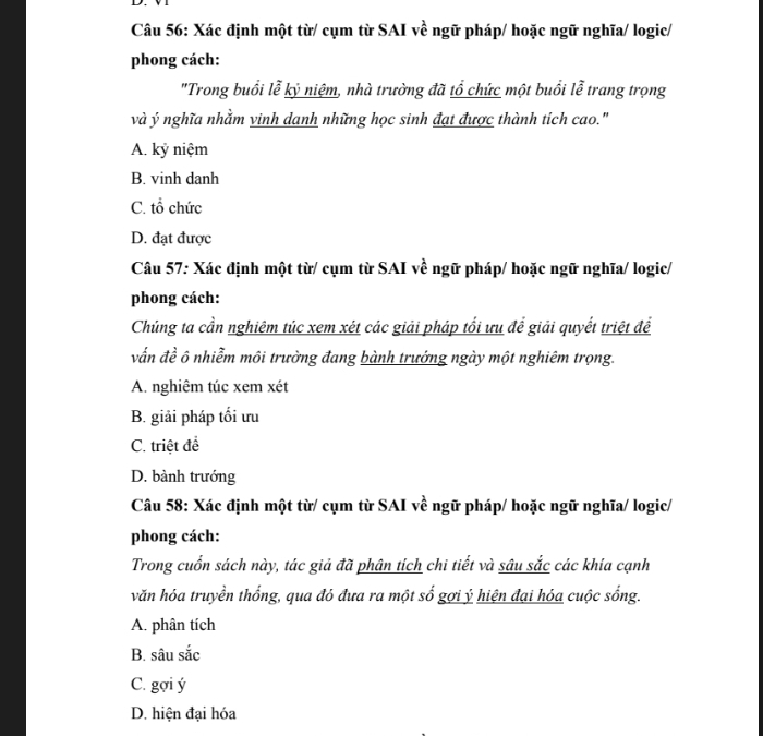 Xác định một từ/ cụm từ SAI về ngữ pháp/ hoặc ngữ nghĩa/ logic/
phong cách:
"Trong buổi lễ kỷ niệm, nhà trường đã tổ chức một buổi lễ trang trọng
và ý nghĩa nhằm vinh danh những học sinh đạt được thành tích cao."
A. kỷ niệm
B. vinh danh
C. tổ chức
D. đạt được
Câu 57: Xác định một từ/ cụm từ SAI về ngữ pháp/ hoặc ngữ nghĩa/ logic/
phong cách:
Chúng ta cần nghiêm túc xem xét các giải pháp tối ưu để giải quyết triệt để
vấn đề ô nhiễm môi trường đang bành trưởng ngày một nghiêm trọng.
A. nghiêm túc xem xét
B. giải pháp tối ưu
C. triệt để
D. bành trướng
Câu 58: Xác định một từ/ cụm từ SAI về ngữ pháp/ hoặc ngữ nghĩa/ logic/
phong cách:
Trong cuốn sách này, tác giả đã phân tích chi tiết và sâu sắc các khía cạnh
văn hóa truyền thống, qua đó đưa ra một số gợi ý hiện đại hóa cuộc sống.
A. phân tích
B. sâu sắc
C. gợi ý
D. hiện đại hóa