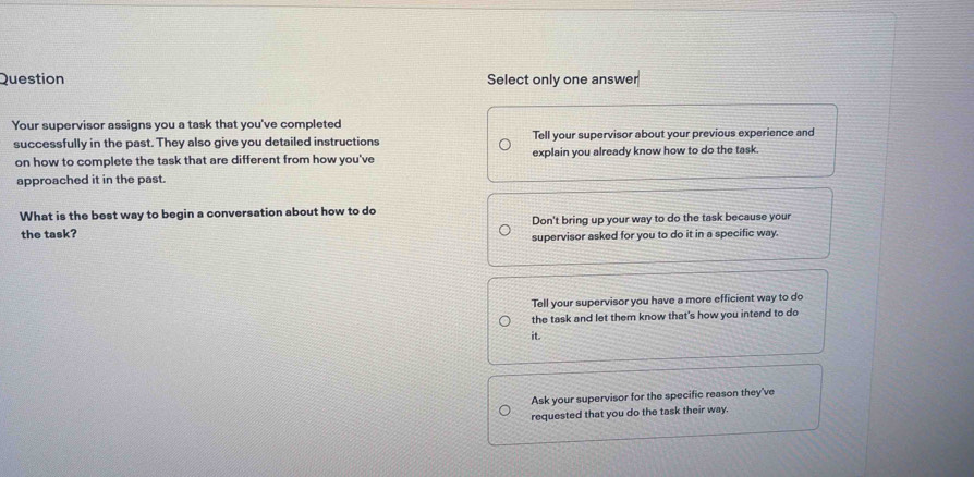 Question Select only one answer
Your supervisor assigns you a task that you've completed
successfully in the past. They also give you detailed instructions Tell your supervisor about your previous experience and
on how to complete the task that are different from how you've explain you already know how to do the task.
approached it in the past.
What is the best way to begin a conversation about how to do
the task? Don't bring up your way to do the task because your
supervisor asked for you to do it in a specific way
Tell your supervisor you have a more efficient way to do
the task and let them know that's how you intend to do
it.
Ask your supervisor for the specific reason they've
requested that you do the task their way.