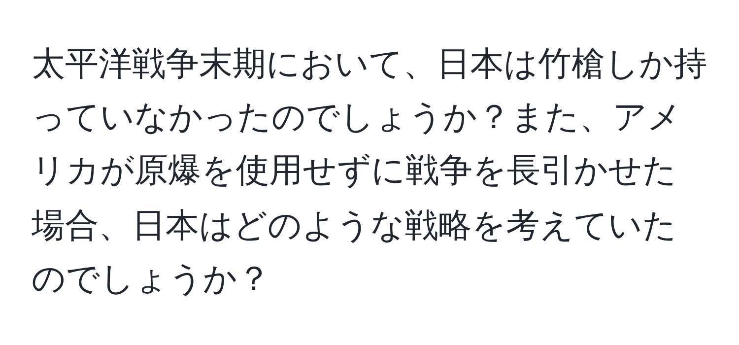 太平洋戦争末期において、日本は竹槍しか持っていなかったのでしょうか？また、アメリカが原爆を使用せずに戦争を長引かせた場合、日本はどのような戦略を考えていたのでしょうか？