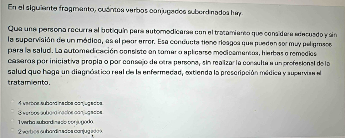 En el siguiente fragmento, cuántos verbos conjugados subordinados hay.
Que una persona recurra al botiquín para automedicarse con el tratamiento que considere adecuado y sin
la supervisión de un médico, es el peor error. Esa conducta tiene riesgos que pueden ser muy peligrosos
para la salud. La automedicación consiste en tomar o aplicarse medicamentos, hierbas o remedios
caseros por iniciativa propia o por consejo de otra persona, sin realizar la consulta a un profesional de la
salud que haga un diagnóstico real de la enfermedad, extienda la prescripción médica y supervise el
tratamiento.
4 verbos subordinados conjugados.
3 verbos subordinados conjugados.
1 verbo subordinado conjugado.
2 verbos subordinados conjugados.