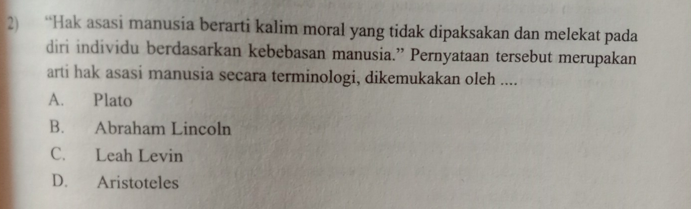 “Hak asasi manusia berarti kalim moral yang tidak dipaksakan dan melekat pada
diri individu berdasarkan kebebasan manusia.” Pernyataan tersebut merupakan
arti hak asasi manusia secara terminologi, dikemukakan oleh ....
A. Plato
B. Abraham Lincoln
C. Leah Levin
D. Aristoteles