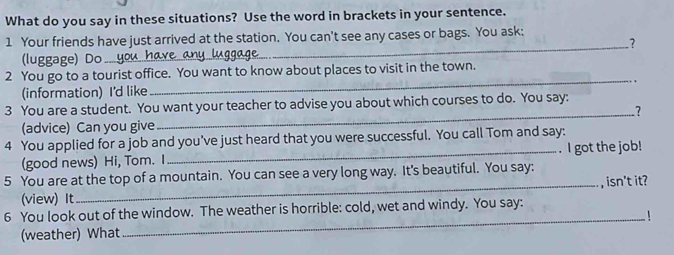 What do you say in these situations? Use the word in brackets in your sentence. 
1 Your friends have just arrived at the station. You can't see any cases or bags. You ask: 
_? 
(luggage) Do 
_ 
2 You go to a tourist office. You want to know about places to visit in the town. 
(information) I'd like 
3 You are a student. You want your teacher to advise you about which courses to do. You say: 
_? 
(advice) Can you give 
4 You applied for a job and you've just heard that you were successful. You call Tom and say: 
(good news) Hi, Tom. I _. I got the job! 
5 You are at the top of a mountain. You can see a very long way. It's beautiful. You say: 
_, isn't it? 
(view) It 
6 You look out of the window. The weather is horrible: cold, wet and windy. You say: 
_! 
(weather) What