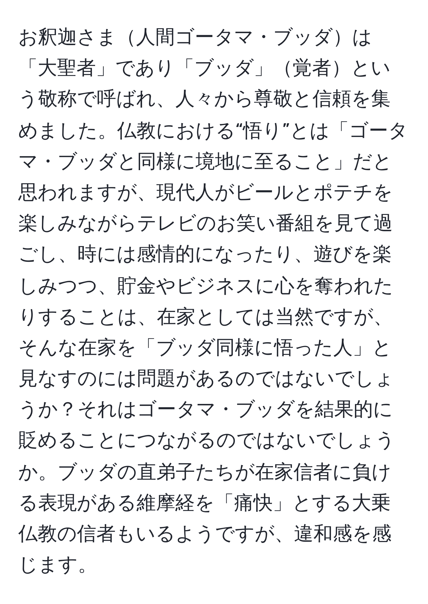 お釈迦さま人間ゴータマ・ブッダは「大聖者」であり「ブッダ」覚者という敬称で呼ばれ、人々から尊敬と信頼を集めました。仏教における“悟り”とは「ゴータマ・ブッダと同様に境地に至ること」だと思われますが、現代人がビールとポテチを楽しみながらテレビのお笑い番組を見て過ごし、時には感情的になったり、遊びを楽しみつつ、貯金やビジネスに心を奪われたりすることは、在家としては当然ですが、そんな在家を「ブッダ同様に悟った人」と見なすのには問題があるのではないでしょうか？それはゴータマ・ブッダを結果的に貶めることにつながるのではないでしょうか。ブッダの直弟子たちが在家信者に負ける表現がある維摩経を「痛快」とする大乗仏教の信者もいるようですが、違和感を感じます。