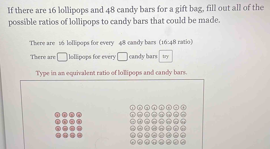 If there are 16 lollipops and 48 candy bars for a gift bag, fill out all of the 
possible ratios of lollipops to candy bars that could be made. 
There are 16 lollipops for every 48 candy bars (16:48 ratio) 
There are □ lollipops for every □ candy bars try 
Type in an equivalent ratio of lollipops and candy bars. 
a ② ③ 4 6 8 
1 ② ③ ④ 9 1 (11 ⑫ 13 14 15 16
5 ⑥ ⑧ 1 18 19 20 2 2 23 2
9 1 ω 1 25 26 27 28 29 30 31 32
13 ⑮ 16 ③ 34 3 to 37 38 40
a 43 44 45 46 47 48