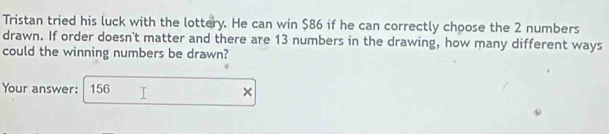 Tristan tried his luck with the lottery. He can win $86 if he can correctly choose the 2 numbers 
drawn. If order doesn't matter and there are 13 numbers in the drawing, how many different ways 
could the winning numbers be drawn? 
Your answer: 156
×