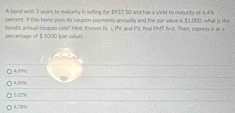 A bond with 5 years to maturity is selling for $937.50 and has a yield to maturity of 6.4%
percent. If this bond pays its coupon payments annually and the par value is $1,000, what is the
bond's annual coupon rate? Hint: Known N, i, PV, and FV, find PMT first. Then, express it as a
percentage of $ 1000 (par value)
4.99%
4.90%
5.02%
4.78%