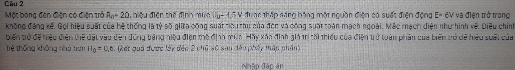 Một bóng đèn điện có điện trở R_0=2Omega , hiệu điện thế định mức U_0=4,5V được thắp sáng bằng một nguồn điện có suất điện động E=6V và điện trở trong 
không đáng kế. Gọi hiệu suất của hệ thống là tỷ số giữa công suất tiêu thụ của đèn và công suất toàn mạch ngoài. Mắc mạch điện như hình vẽ. Điều chính 
biến trở đế hiệu điện thế đặt vào đèn đúng bằng hiệu điện thế định mức. Hãy xác định giá trị tối thiếu của điện trở toàn phần của biến trở đế hiệu suất của 
hệ thống không nhỏ hơn H_0=0,6 5. (kết quả được lấy đến 2 chữ số sau dấu phấy thập phân) 
Nhập đáp án