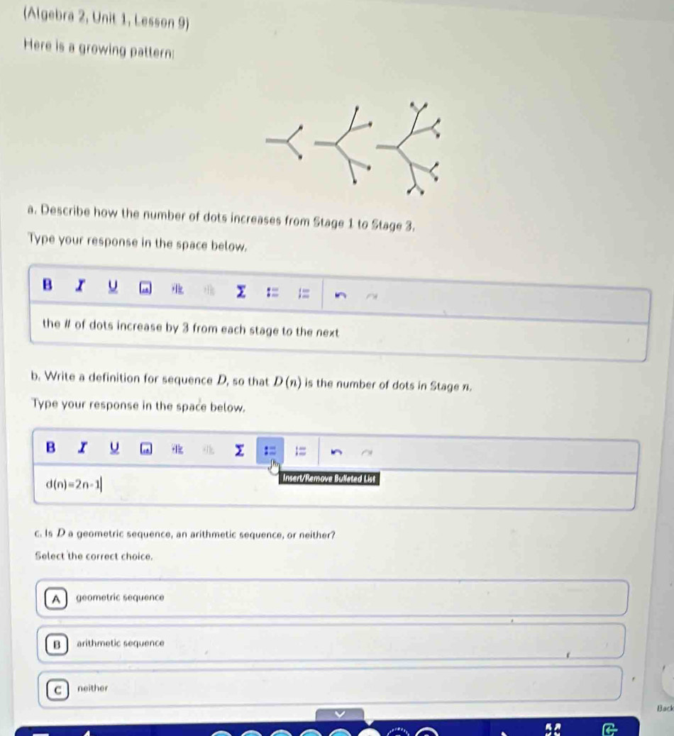 (Algebra 2, Unit 1, Lesson 9)
Here is a growing pattern:
a. Describe how the number of dots increases from Stage 1 to Stage 3.
Type your response in the space below.
B u - A 
: =
the # of dots increase by 3 from each stage to the next
b. Write a definition for sequence D, so that D(n) is the number of dots in Stage n.
Type your response in the space below.
B I u
2
d(n)=2n-1|
Insert/Remove Bulleted List
c. Is D a geometric sequence, an arithmetic sequence, or neither?
Select the correct choice.
A geometric sequence
B arithmetic sequence
C neither
Back