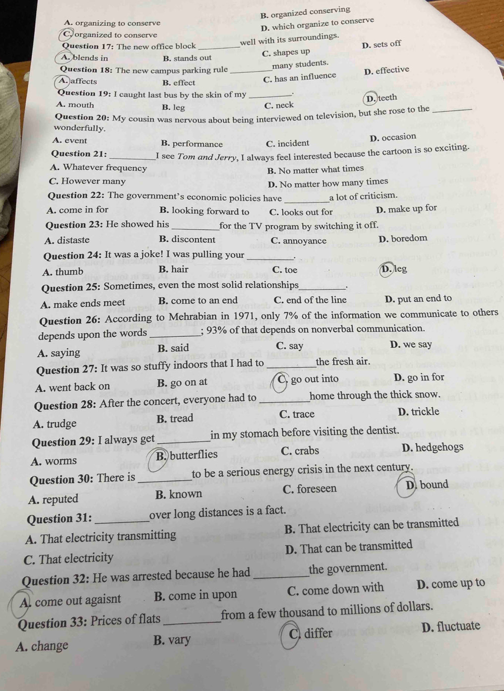 B. organized conserving
A. organizing to conserve
D. which organize to conserve
Coorganized to conserve
Question 17: The new office block
well with its surroundings.
A. blends in B. stands out C. shapes up D. sets off
Question 18: The new campus parking rule _many students.
A. affects B. effect
C. has an influence D. effective
Question 19: I caught last bus by the skin of my_
A. mouth B. leg
C. neck D. teeth
Question 20: My cousin was nervous about being interviewed on television, but she rose to the_
wonderfully.
A. event B. performance C. incident
D. occasion
Question 21: _I see Tom and Jerry, I always feel interested because the cartoon is so exciting.
A. Whatever frequency
B. No matter what times
C. However many
D. No matter how many times
Question 22: The government’s economic policies have _a lot of criticism.
A. come in for B. looking forward to C. looks out for D. make up for
Question 23: He showed his _for the TV program by switching it off.
A. distaste B. discontent C. annoyance D. boredom
Question 24: It was a joke! I was pulling your _.
A. thumb B. hair C. toe D. leg
Question 25: Sometimes, even the most solid relationships_ .
A. make ends meet B. come to an end C. end of the line D. put an end to
Question 26: According to Mehrabian in 1971, only 7% of the information we communicate to others
depends upon the words _; 93% of that depends on nonverbal communication.
A. saying B. said C. say
D. we say
Question 27: It was so stuffy indoors that I had to _the fresh air.
A. went back on B. go on at O go out into
D. go in for
Question 28: After the concert, everyone had to _home through the thick snow.
A. trudge B. tread C. trace D. trickle
Question 29: I always get _in my stomach before visiting the dentist.
A. worms B. butterflies C. crabs D. hedgehogs
Question 30: There is _to be a serious energy crisis in the next century.
A. reputed B. known C. foreseen D. bound
Question 31: over long distances is a fact.
A. That electricity transmitting B. That electricity can be transmitted
C. That electricity D. That can be transmitted
Question 32: He was arrested because he had _the government.
A. come out agaisnt B. come in upon C. come down with D. come up to
Question 33: Prices of flats_ from a few thousand to millions of dollars.
A. change B. vary C differ D. fluctuate