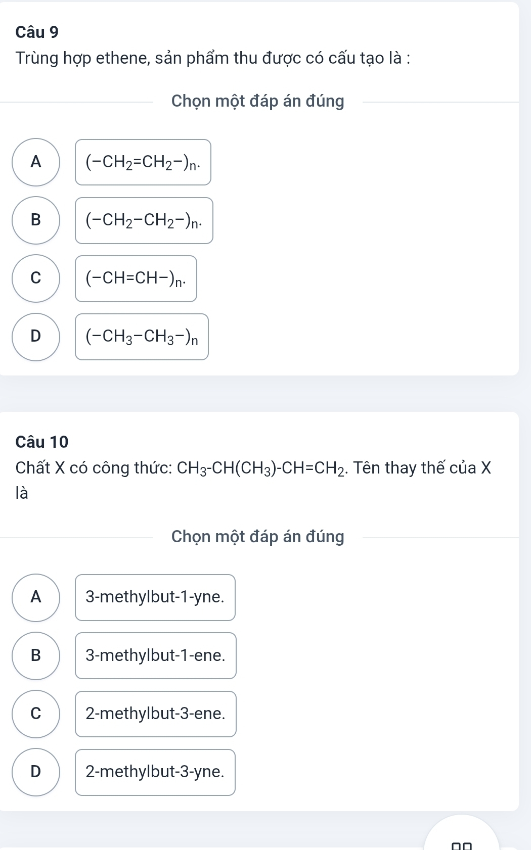 Trùng hợp ethene, sản phẩm thu được có cấu tạo là :
Chọn một đáp án đúng
A (-CH_2=CH_2-)_n.
B (-CH_2-CH_2-)_n.
C (-CH=CH-)_n.
D (-CH_3-CH_3-)_n
Câu 10
Chất X có công thức: CH_3-CH(CH_3)-CH=CH_2. Tên thay thế của X
là
Chọn một đáp án đúng
A 3 -methylbut -1-yne.
B 3 -methylbut -1 -ene.
C 2 -methylbut -3 -ene.
D 2 -methylbut -3-yne.