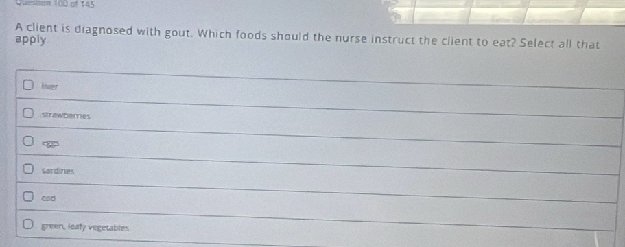 Don 100 of 145
A client is diagnosed with gout. Which foods should the nurse instruct the client to eat? Select all that
apply
tiver
strawberries
sardines
cod
green, leafy vegetables