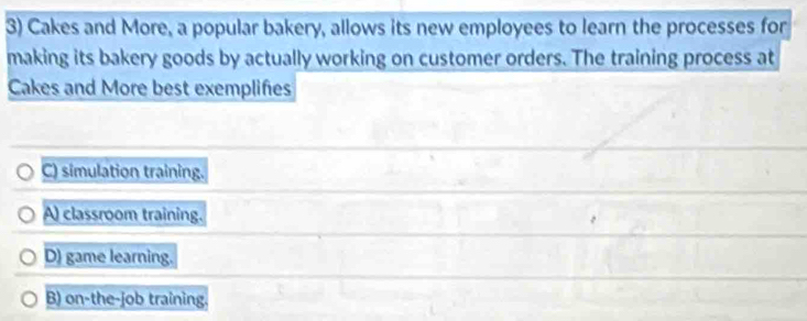 Cakes and More, a popular bakery, allows its new employees to learn the processes for
making its bakery goods by actually working on customer orders. The training process at
Cakes and More best exemplifes
C) simulation training.
A) classroom training.
D) game learning.
B) on-the-job training.